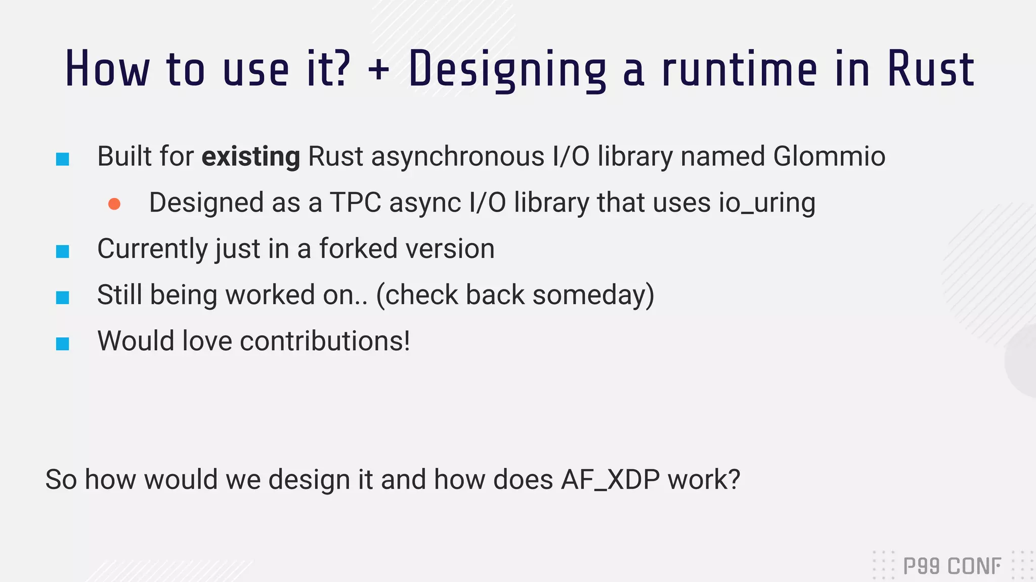 How to use it? + Designing a runtime in Rust ■ Built for existing Rust asynchronous I/O library named Glommio ● Designed as a TPC async I/O library that uses io_uring ■ Currently just in a forked version ■ Still being worked on.. (check back someday) ■ Would love contributions! So how would we design it and how does AF_XDP work? 
