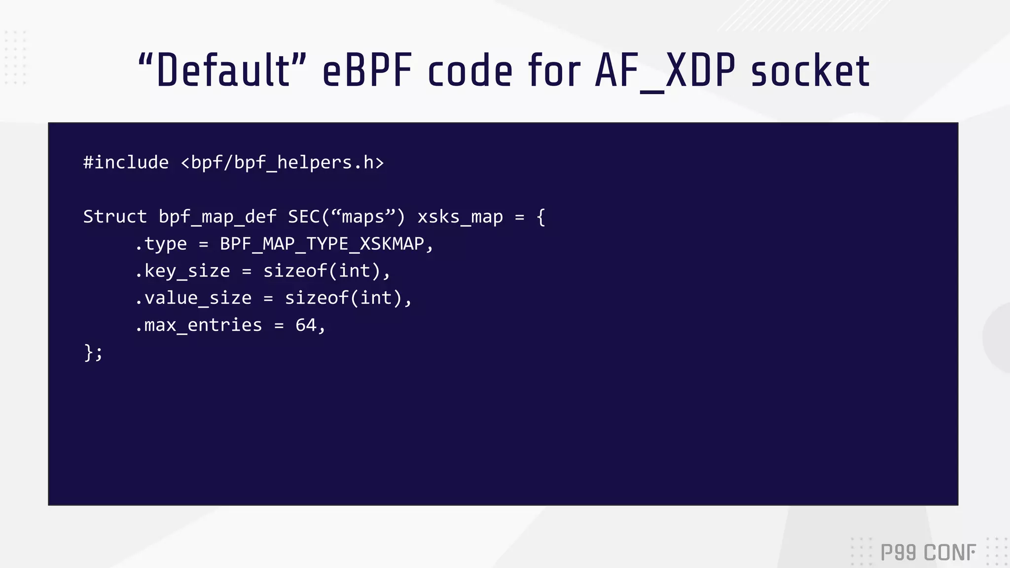 “Default” eBPF code for AF_XDP socket #include <bpf/bpf_helpers.h> Struct bpf_map_def SEC(“maps”) xsks_map = { .type = BPF_MAP_TYPE_XSKMAP, .key_size = sizeof(int), .value_size = sizeof(int), .max_entries = 64, }; 