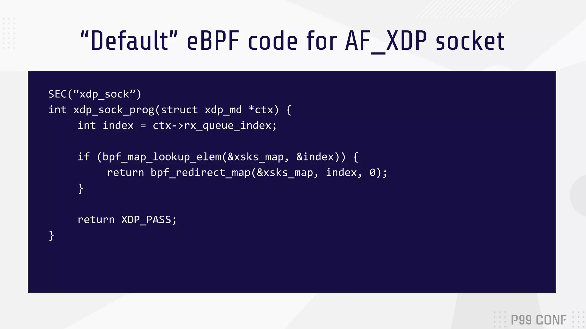 “Default” eBPF code for AF_XDP socket SEC(“xdp_sock”) int xdp_sock_prog(struct xdp_md *ctx) { int index = ctx->rx_queue_index; if (bpf_map_lookup_elem(&xsks_map, &index)) { return bpf_redirect_map(&xsks_map, index, 0); } return XDP_PASS; } 