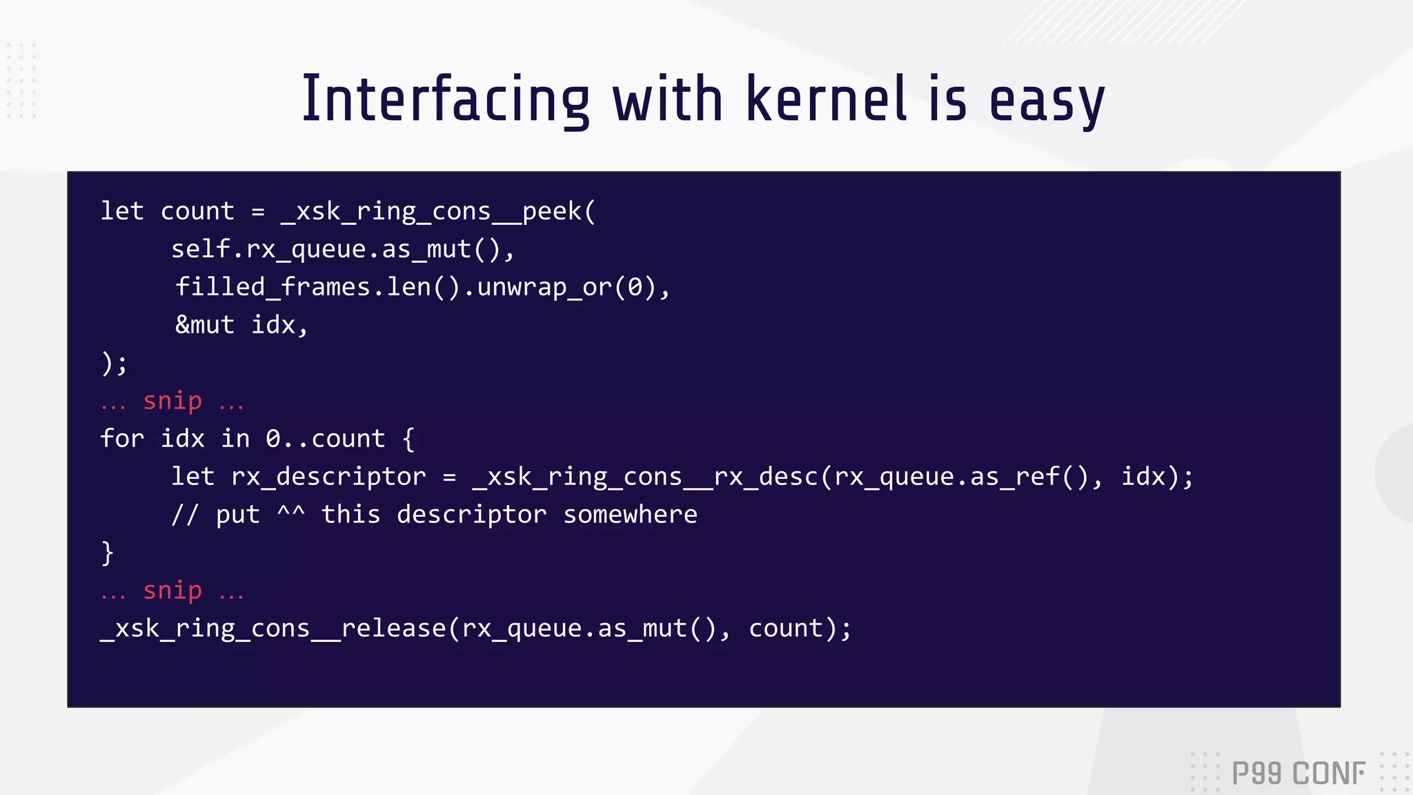 Interfacing with kernel is easy let count = _xsk_ring_cons__peek( self.rx_queue.as_mut(), filled_frames.len().unwrap_or(0), &mut idx, ); … snip … for idx in 0..count { let rx_descriptor = _xsk_ring_cons__rx_desc(rx_queue.as_ref(), idx); // put ^^ this descriptor somewhere } … snip … _xsk_ring_cons__release(rx_queue.as_mut(), count); 