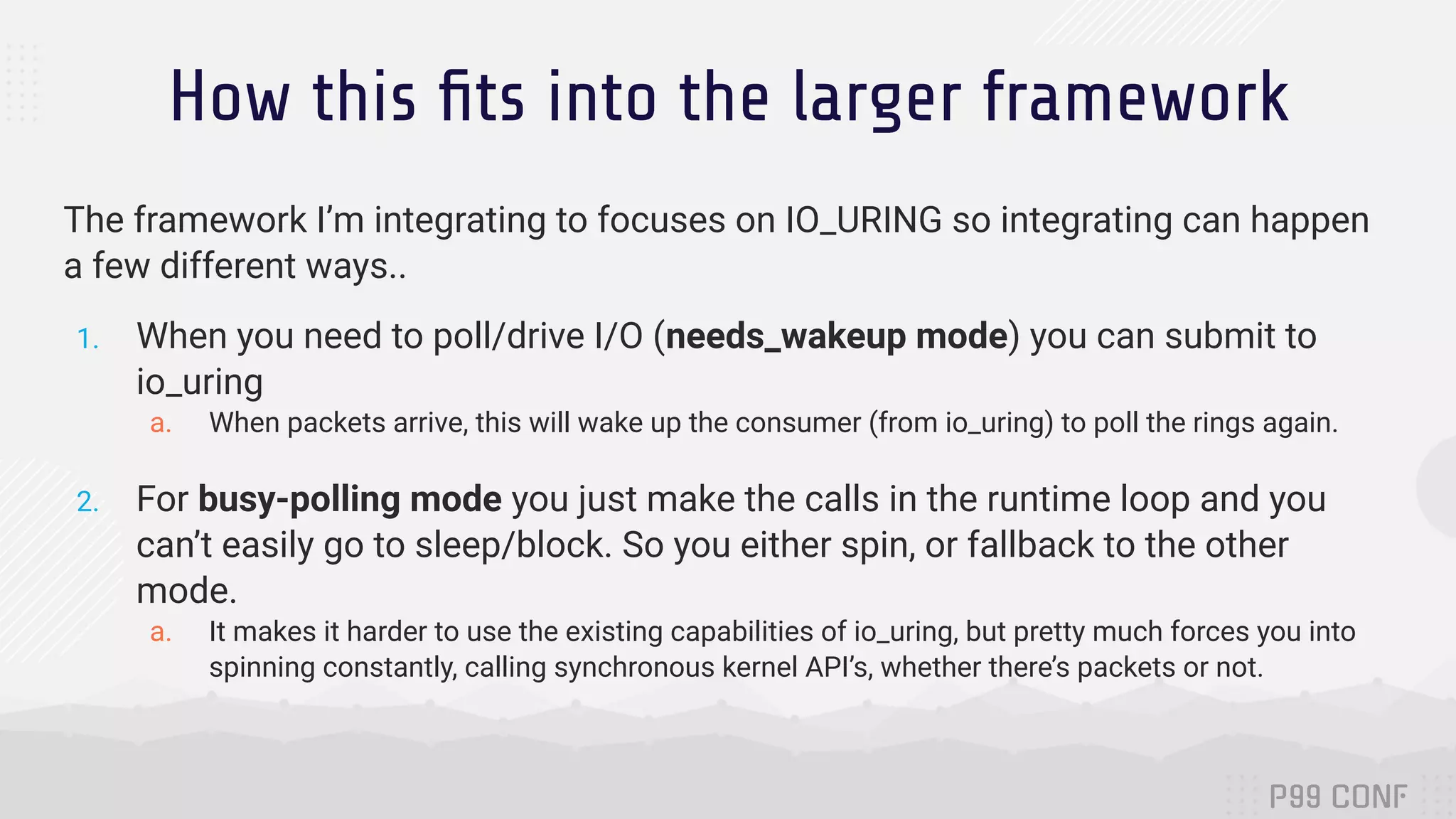 How this ﬁts into the larger framework The framework I’m integrating to focuses on IO_URING so integrating can happen a few different ways.. 1. When you need to poll/drive I/O (needs_wakeup mode) you can submit to io_uring a. When packets arrive, this will wake up the consumer (from io_uring) to poll the rings again. 2. For busy-polling mode you just make the calls in the runtime loop and you can’t easily go to sleep/block. So you either spin, or fallback to the other mode. a. It makes it harder to use the existing capabilities of io_uring, but pretty much forces you into spinning constantly, calling synchronous kernel API’s, whether there’s packets or not. 