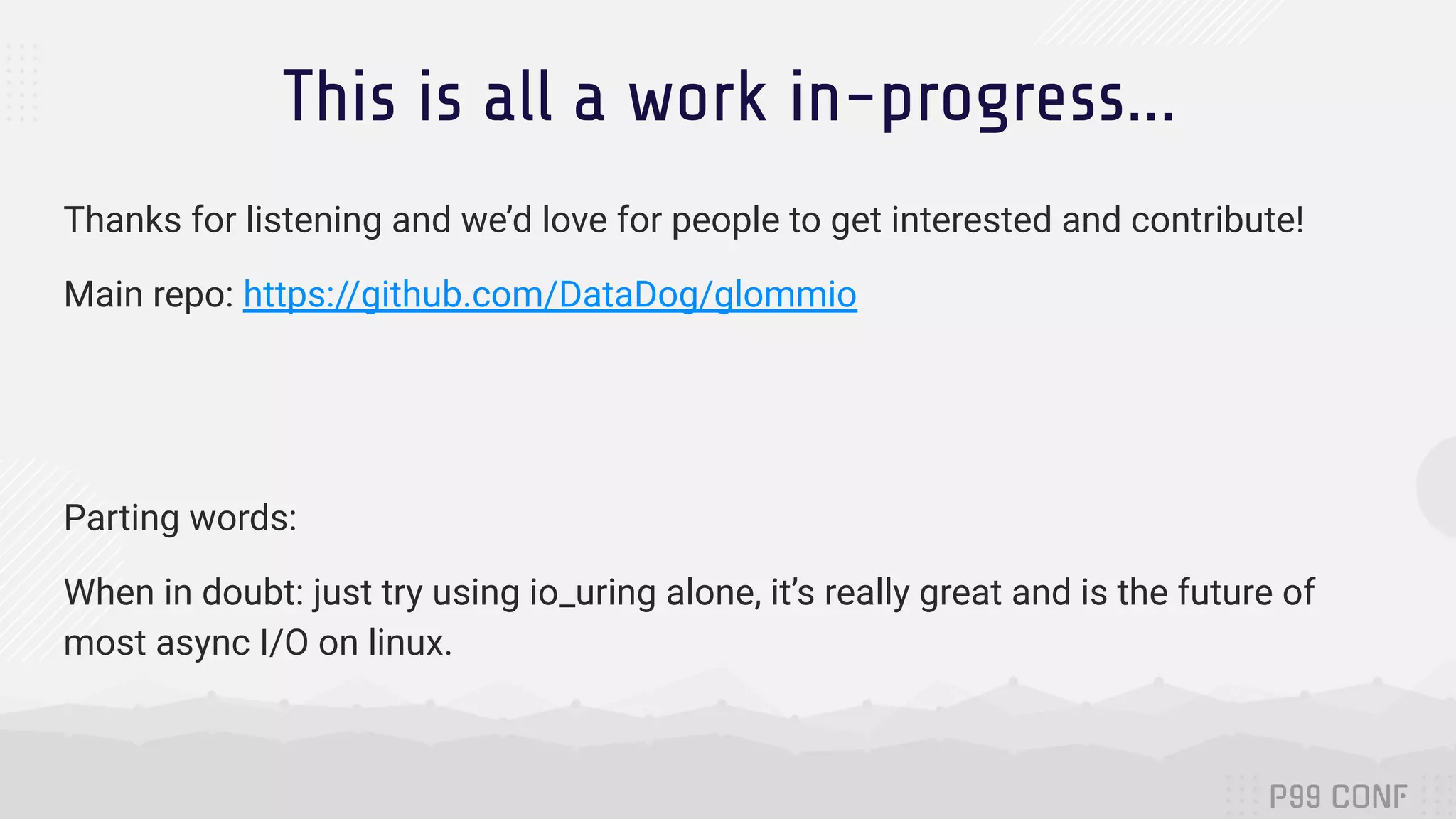 This is all a work in-progress... Thanks for listening and we’d love for people to get interested and contribute! Main repo: https://github.com/DataDog/glommio Parting words: When in doubt: just try using io_uring alone, it’s really great and is the future of most async I/O on linux. 