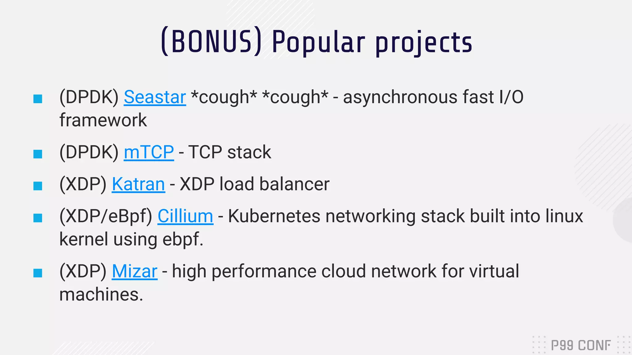 (BONUS) Popular projects ■ (DPDK) Seastar *cough* *cough* - asynchronous fast I/O framework ■ (DPDK) mTCP - TCP stack ■ (XDP) Katran - XDP load balancer ■ (XDP/eBpf) Cillium - Kubernetes networking stack built into linux kernel using ebpf. ■ (XDP) Mizar - high performance cloud network for virtual machines. 