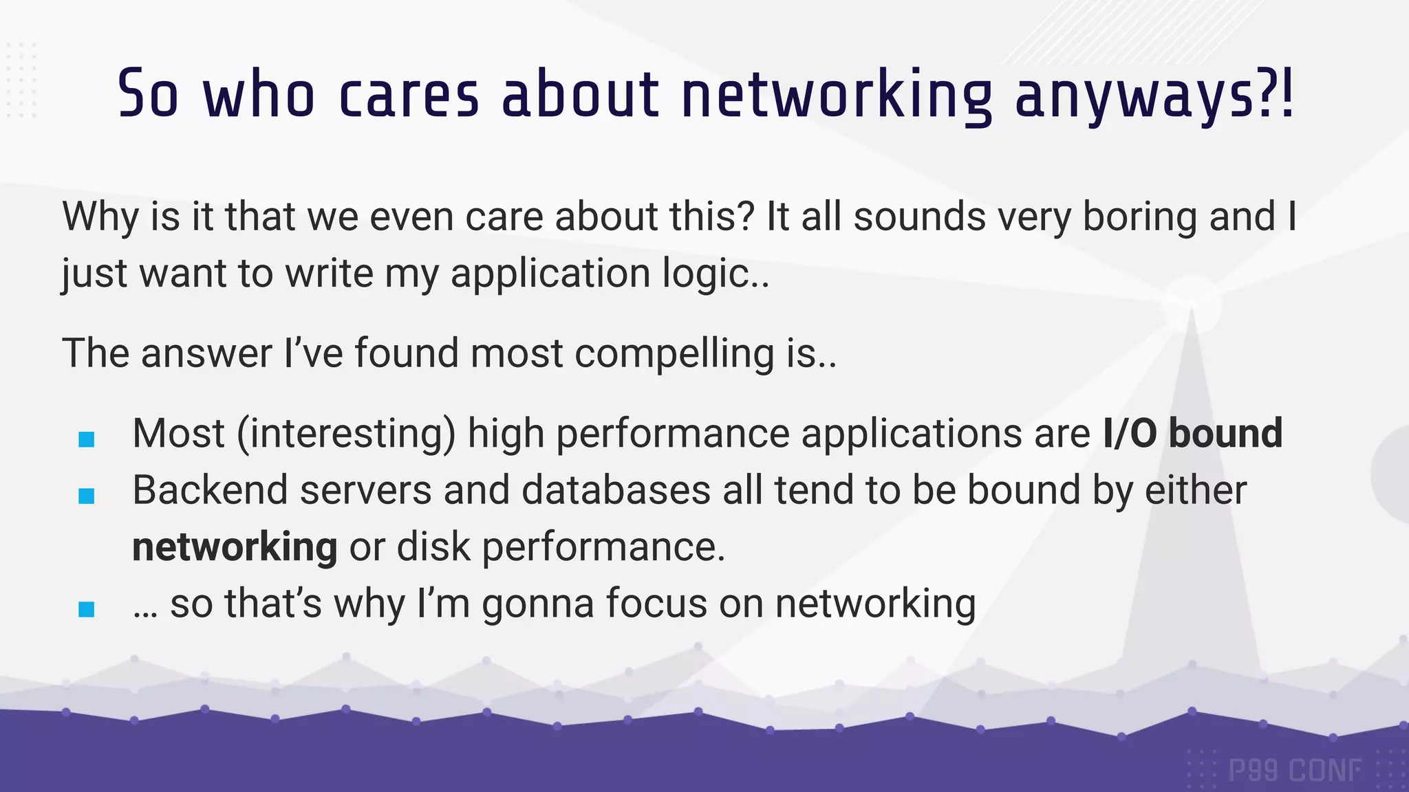 So who cares about networking anyways?! Why is it that we even care about this? It all sounds very boring and I just want to write my application logic.. The answer I’ve found most compelling is.. ■ Most (interesting) high performance applications are I/O bound ■ Backend servers and databases all tend to be bound by either networking or disk performance. ■ … so that’s why I’m gonna focus on networking 