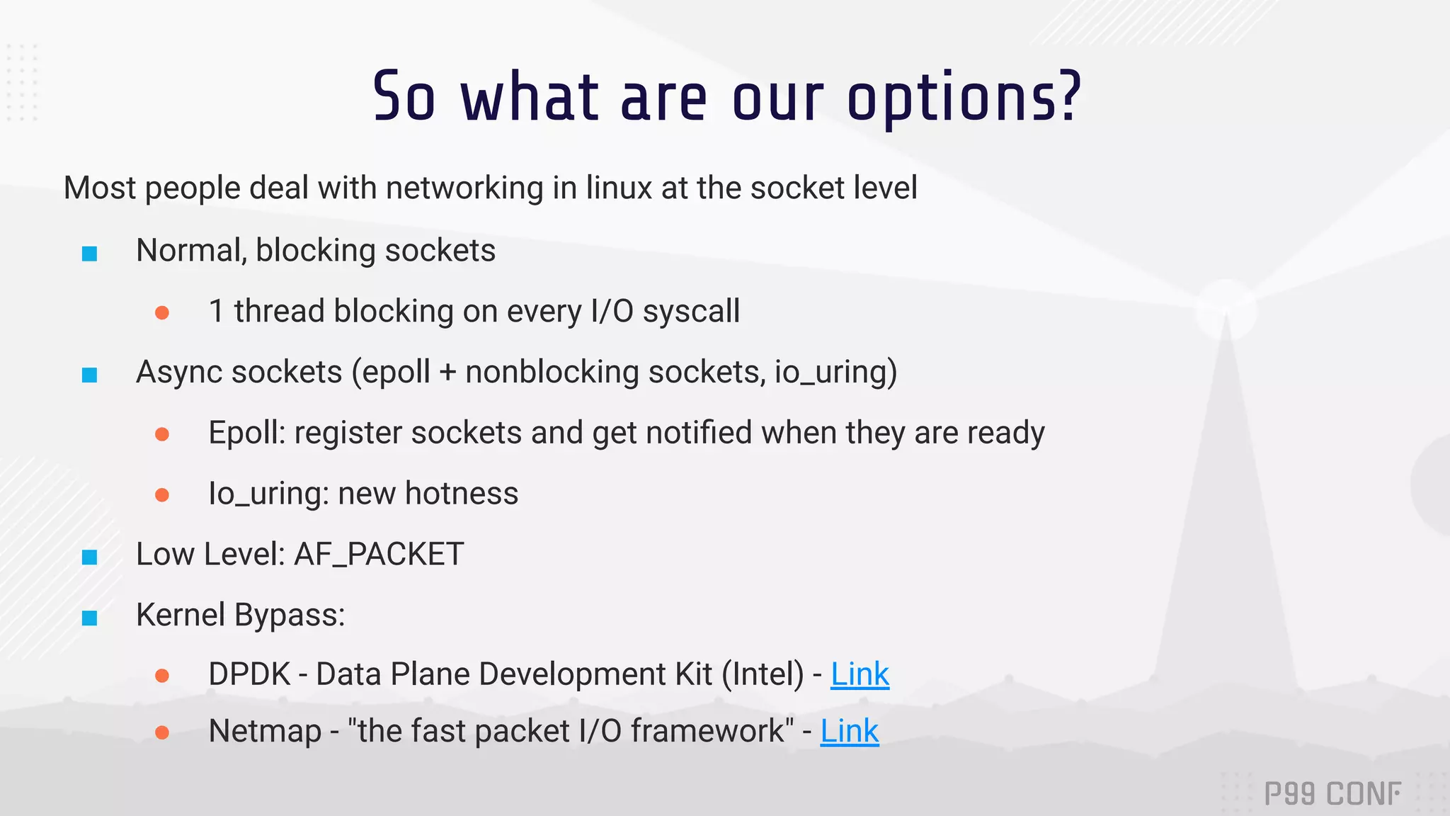 So what are our options? Most people deal with networking in linux at the socket level ■ Normal, blocking sockets ● 1 thread blocking on every I/O syscall ■ Async sockets (epoll + nonblocking sockets, io_uring) ● Epoll: register sockets and get notiﬁed when they are ready ● Io_uring: new hotness ■ Low Level: AF_PACKET ■ Kernel Bypass: ● DPDK - Data Plane Development Kit (Intel) - Link ● Netmap - "the fast packet I/O framework" - Link 