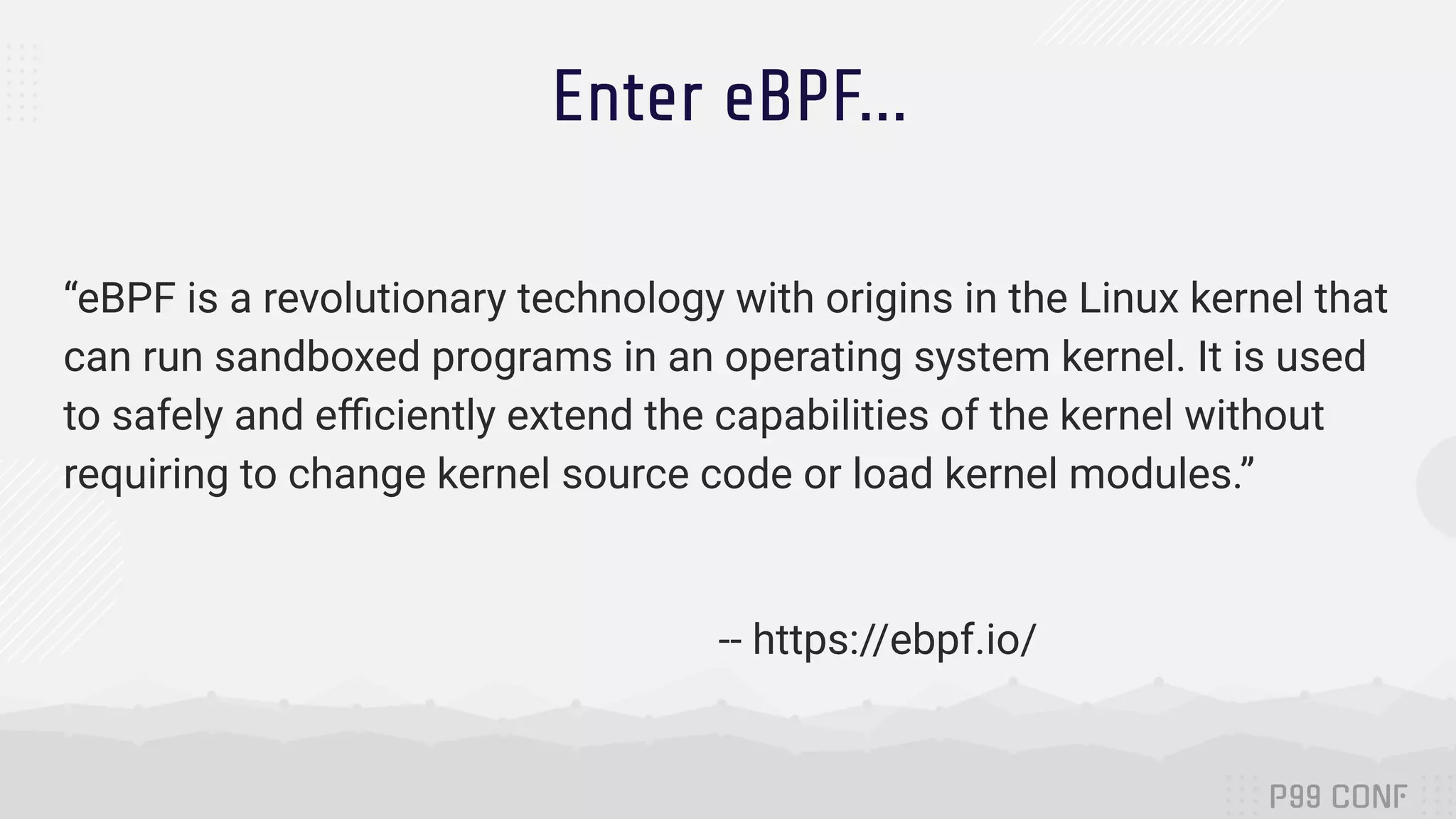 Enter eBPF... “eBPF is a revolutionary technology with origins in the Linux kernel that can run sandboxed programs in an operating system kernel. It is used to safely and eﬃciently extend the capabilities of the kernel without requiring to change kernel source code or load kernel modules.” -- https://ebpf.io/ 