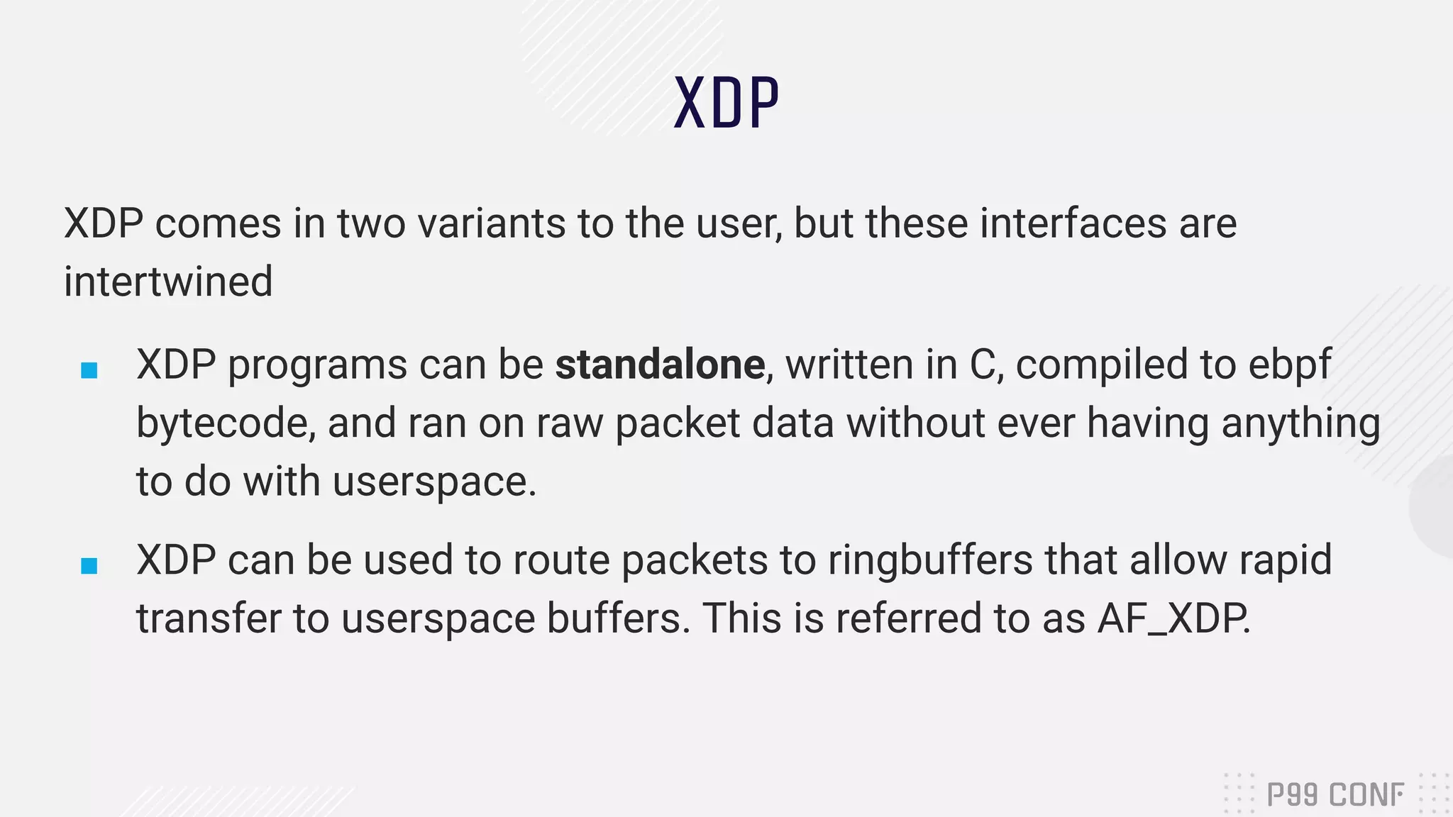 XDP XDP comes in two variants to the user, but these interfaces are intertwined ■ XDP programs can be standalone, written in C, compiled to ebpf bytecode, and ran on raw packet data without ever having anything to do with userspace. ■ XDP can be used to route packets to ringbuffers that allow rapid transfer to userspace buffers. This is referred to as AF_XDP. 