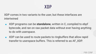 XDP
XDP comes in two variants to the user, but these interfaces are
intertwined
■ XDP programs can be standalone, written ...