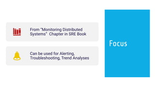 Focus
From “Monitoring Distributed
Systems” Chapter in SRE Book
Can be used for Alerting,
Troubleshooting, Trend Analyses
 