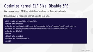 Optimize Kernel ELF Size: Disable ZFS
diff --git a/Makefile b/Makefile
+ifdef zfs-enabled
solaris += bsd/sys/cddl/contrib/opensolaris/uts/common/zmod/zmod_subr.o
solaris += bsd/sys/cddl/contrib/opensolaris/uts/common/zmod/zutil.o
solaris += $(zfs)
+endif
+ifdef zfs-enabled
drivers += drivers/zfs.o
+endif
We do not need ZFS for stateless and server-less workloads.
Disabling ZFS reduces kernel size to 3.6 MB.
 