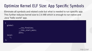 Optimize Kernel ELF Size: App Speciﬁc Symbols
{
global:
__cxa_finalize;
__libc_start_main;
puts;
local:
*;
};
Eliminate all symbols and related code but what is needed to run speciﬁc app.
This further reduces kernel size to 2.6 MB which is enough to run native and
Java “hello world” app.
 