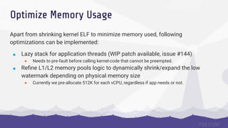 Optimize Memory Usage
Apart from shrinking kernel ELF to minimize memory used, following
optimizations can be implemented:
■ Lazy stack for application threads (WIP patch available, issue #144)
● Needs to pre-fault before calling kernel-code that cannot be preempted.
■ Reﬁne L1/L2 memory pools logic to dynamically shrink/expand the low
watermark depending on physical memory size
● Currently we pre-allocate 512K for each vCPU, regardless if app needs or not.
 