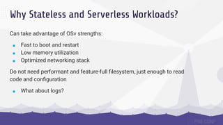 Why Stateless and Serverless Workloads?
Can take advantage of OSv strengths:
■ Fast to boot and restart
■ Low memory utilization
■ Optimized networking stack
Do not need performant and feature-full ﬁlesystem, just enough to read
code and conﬁguration
■ What about logs?
 