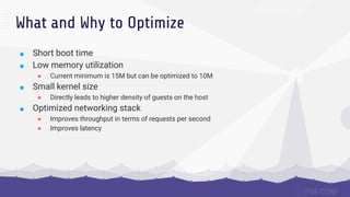 What and Why to Optimize
■ Short boot time
■ Low memory utilization
● Current minimum is 15M but can be optimized to 10M
■ Small kernel size
● Directly leads to higher density of guests on the host
■ Optimized networking stack
● Improves throughput in terms of requests per second
● Improves latency
 