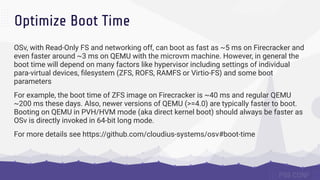Optimize Boot Time
OSv, with Read-Only FS and networking off, can boot as fast as ~5 ms on Firecracker and
even faster around ~3 ms on QEMU with the microvm machine. However, in general the
boot time will depend on many factors like hypervisor including settings of individual
para-virtual devices, ﬁlesystem (ZFS, ROFS, RAMFS or Virtio-FS) and some boot
parameters
For example, the boot time of ZFS image on Firecracker is ~40 ms and regular QEMU
~200 ms these days. Also, newer versions of QEMU (>=4.0) are typically faster to boot.
Booting on QEMU in PVH/HVM mode (aka direct kernel boot) should always be faster as
OSv is directly invoked in 64-bit long mode.
For more details see https://github.com/cloudius-systems/osv#boot-time
 