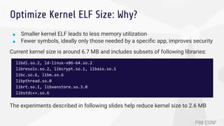 Optimize Kernel ELF Size: Why?
■ Smaller kernel ELF leads to less memory utilization
■ Fewer symbols, ideally only those needed by a speciﬁc app, improves security
Current kernel size is around 6.7 MB and includes subsets of following libraries:
The experiments described in following slides help reduce kernel size to 2.6 MB
libdl.so.2, ld-linux-x86-64.so.2
libresolv.so.2, libcrypt.so.1, libaio.so.1
libc.so.6, libm.so.6
libpthread.so.0
librt.so.1, libxenstore.so.3.0
libstdc++.so.6
 