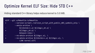 Optimize Kernel ELF Size: Hide STD C++
diff --git a/Makefile b/Makefile
+ --version-script=./version_script_with_public_ABI_symbols_only 
--whole-archive 
- $(libstdc++.a) $(libgcc_eh.a) 
+ $(libgcc_eh.a) 
$(boost-libs) 
- --no-whole-archive $(libgcc.a), 
+ --no-whole-archive $(libstdc++.a) $(libgcc.a), 
LINK kernel.elf)
Hiding standard C++ library helps reduce kernel to 5.0 MB.
 