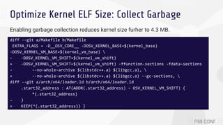 Optimize Kernel ELF Size: Collect Garbage
Enabling garbage collection reduces kernel size furher to 4.3 MB.
diff --git a/Makefile b/Makefile
EXTRA_FLAGS = -D__OSV_CORE__ -DOSV_KERNEL_BASE=$(kernel_base)
-DOSV_KERNEL_VM_BASE=$(kernel_vm_base) 
- -DOSV_KERNEL_VM_SHIFT=$(kernel_vm_shift)
+ -DOSV_KERNEL_VM_SHIFT=$(kernel_vm_shift) -ffunction-sections -fdata-sections
- --no-whole-archive $(libstdc++.a) $(libgcc.a), 
+ --no-whole-archive $(libstdc++.a) $(libgcc.a) --gc-sections, 
diff --git a/arch/x64/loader.ld b/arch/x64/loader.ld
.start32_address : AT(ADDR(.start32_address) - OSV_KERNEL_VM_SHIFT) {
*(.start32_address)
- }
+ KEEP(*(.start32_address)) }
 