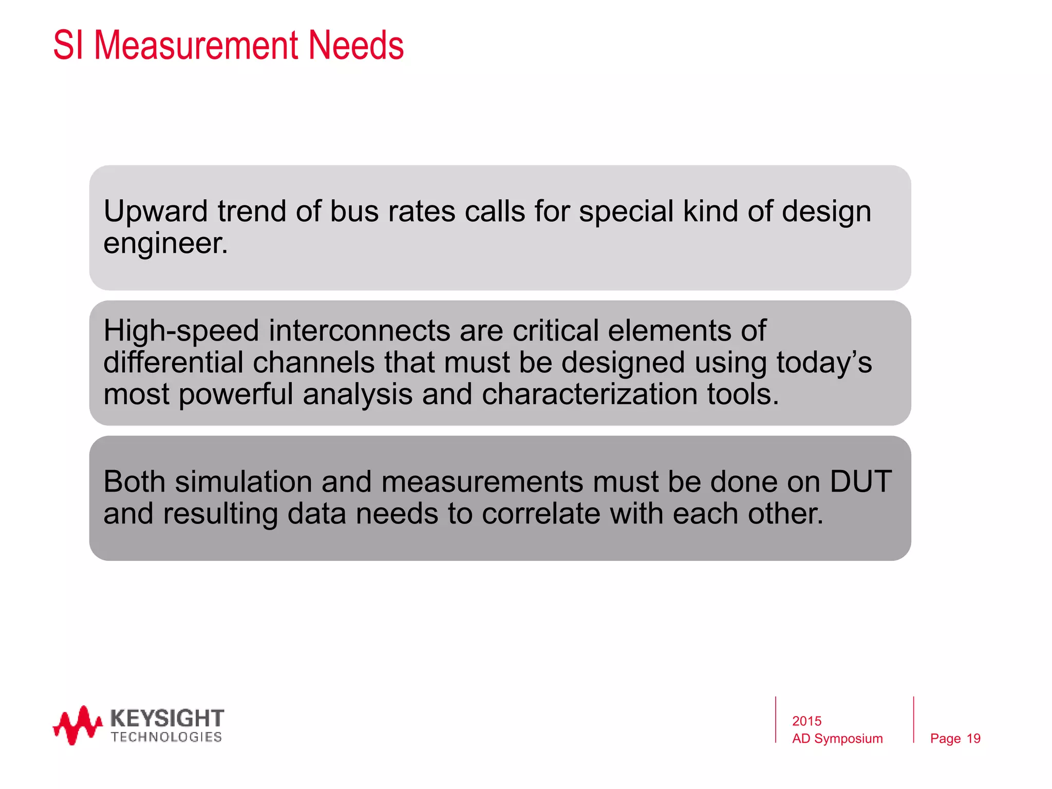 Page
SI Measurement Needs
Upward trend of bus rates calls for special kind of design
engineer.
High-speed interconnects are critical elements of
differential channels that must be designed using today’s
most powerful analysis and characterization tools.
Both simulation and measurements must be done on DUT
and resulting data needs to correlate with each other.
2015
AD Symposium 19
 