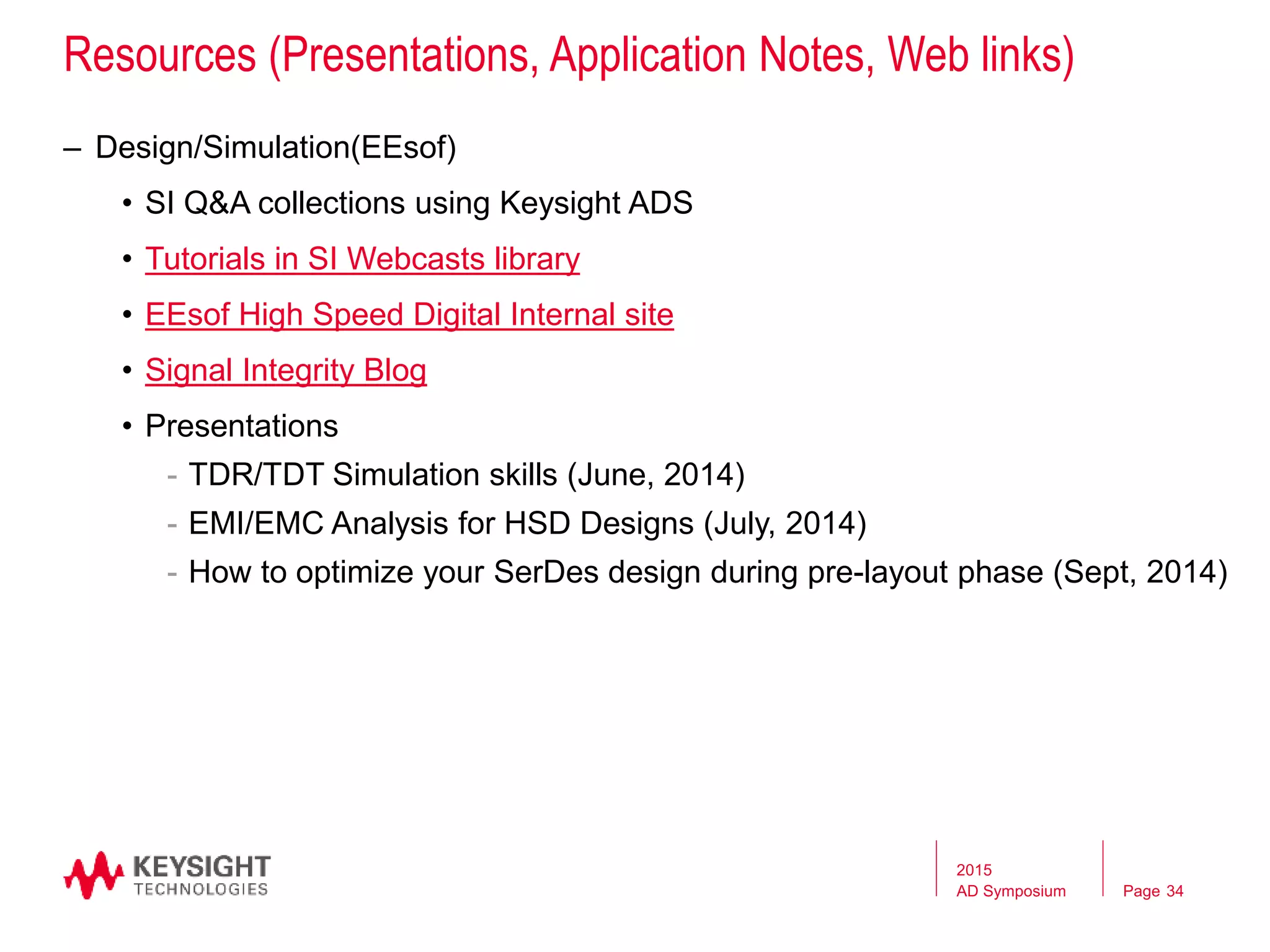 Page
Resources (Presentations, Application Notes, Web links)
– Design/Simulation(EEsof)
• SI Q&A collections using Keysight ADS
• Tutorials in SI Webcasts library
• EEsof High Speed Digital Internal site
• Signal Integrity Blog
• Presentations
- TDR/TDT Simulation skills (June, 2014)
- EMI/EMC Analysis for HSD Designs (July, 2014)
- How to optimize your SerDes design during pre-layout phase (Sept, 2014)
2015
AD Symposium 34
 