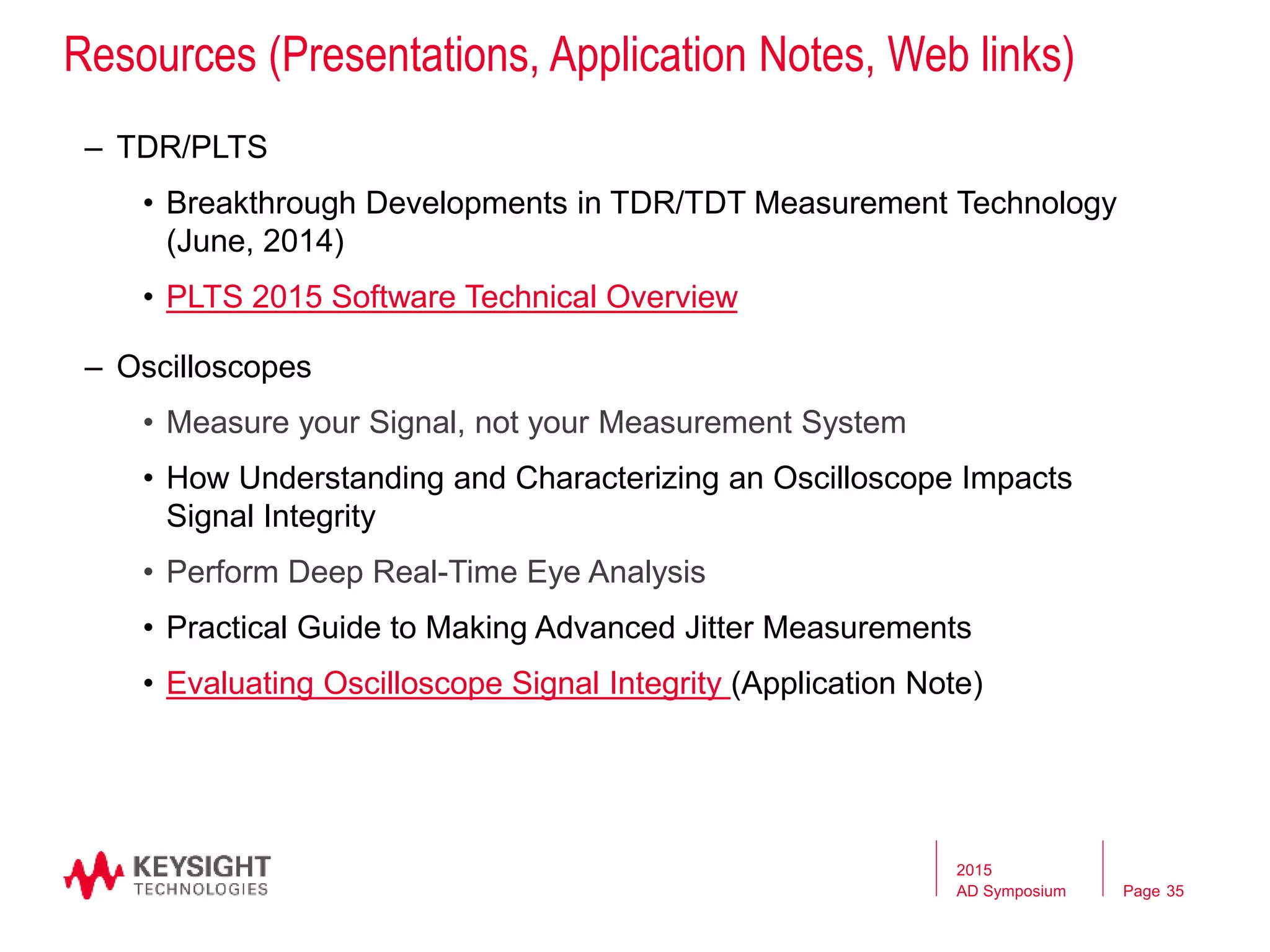 Page
Resources (Presentations, Application Notes, Web links)
– TDR/PLTS
• Breakthrough Developments in TDR/TDT Measurement Technology
(June, 2014)
• PLTS 2015 Software Technical Overview
– Oscilloscopes
• Measure your Signal, not your Measurement System
• How Understanding and Characterizing an Oscilloscope Impacts
Signal Integrity
• Perform Deep Real-Time Eye Analysis
• Practical Guide to Making Advanced Jitter Measurements
• Evaluating Oscilloscope Signal Integrity (Application Note)
2015
AD Symposium 35
 