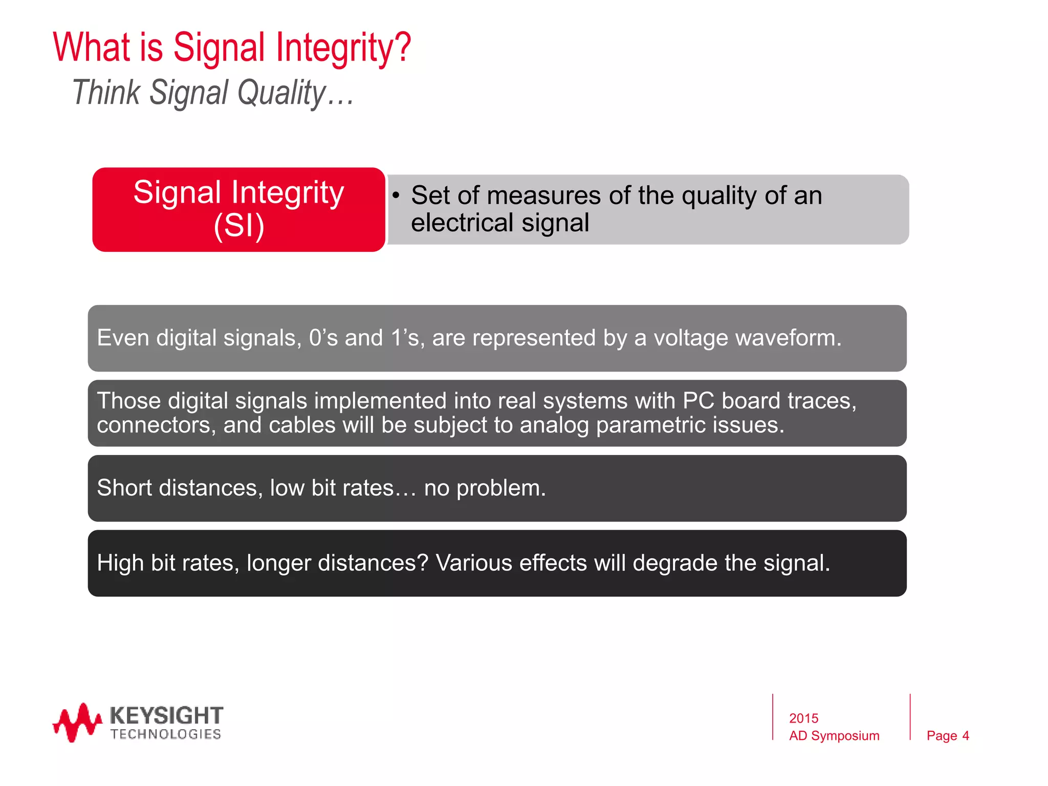 Page
What is Signal Integrity?
Even digital signals, 0’s and 1’s, are represented by a voltage waveform.
Those digital signals implemented into real systems with PC board traces,
connectors, and cables will be subject to analog parametric issues.
Short distances, low bit rates… no problem.
High bit rates, longer distances? Various effects will degrade the signal.
Think Signal Quality…
• Set of measures of the quality of an
electrical signal
Signal Integrity
(SI)
2015
AD Symposium 4
 