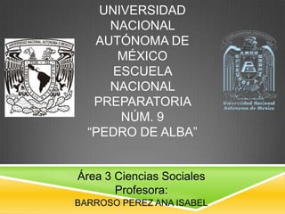 UNIVERSIDAD
NACIONAL
AUTÓNOMA DE
MÉXICO
ESCUELA
NACIONAL
PREPARATORIA
NÚM. 9
“PEDRO DE ALBA”

Área 3 Ciencias Sociales
Profesora:
BARROSO PEREZ ANA ISABEL

 