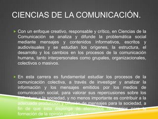 CIENCIAS DE LA COMUNICACIÓN.
 Con un enfoque creativo, responsable y crítico, en Ciencias de la

Comunicación se analiza y difunde la problemática social
mediante mensajes y contenidos informativos, escritos y
audiovisuales y se estudian los orígenes, la estructura, el
desarrollo y los cambios en los procesos de la comunicación
humana, tanto interpersonales como grupales, organizacionales,
colectivos o masivos.
 En esta carrera es fundamental estudiar los procesos de la

comunicación colectiva, a través de investigar y analizar la
información y los mensajes emitidos por los medios de
comunicación social, para valorar sus repercusiones sobre los
individuos y la sociedad, y no menos importante es contribuir a la
adecuada producción y difusión de mensajes para la sociedad, a
fin de que ésta disponga de elementos necesarios para la
formación de la opinión pública

 