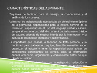 CARACTERÍSTICAS DEL ASPIRANTE:
Requieres de facilidad para el manejo, la comparación y el
análisis de los sucesos.
Asimismo, es indispensable que poseas un conocimiento óptimo
de la gramática, disponibilidad para la lectura, dominio de la
redacción, capacidad en el uso del lenguaje verbal y escrito,
ya que el correcto uso del idioma será un instrumento básico
de trabajo; además de mostrar interés por la información y la
cultura de los medios impresos y audiovisuales.
Es importante que poseas la facilidad de trato personal y la
habilidad para trabajar en equipo, también necesitas saber
organizar el trabajo y tener la capacidad para actuar en
condiciones apremiantes de tiempo, pues la información
deberá obtenerse, organizarse y comunicarse antes de que
pierda actualidad.
Las asignaturas relacionadas con investigación, redacción y
Ciencias Sociales en general son las que de preferencia
deberá haber cursado. Además, es recomendable haber

 