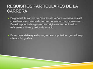 REQUISITOS PARTICULARES DE LA
CARRERA
 En general, la carrera de Ciencias de la Comunicación no está

considerada como una de las que demandan mayor inversión.
Entre los principales gastos que origina se encuentran los
referentes a libros y textos de estudio.
 Es recomendable que dispongas de computadora, grabadora y

cámara fotográfica

 