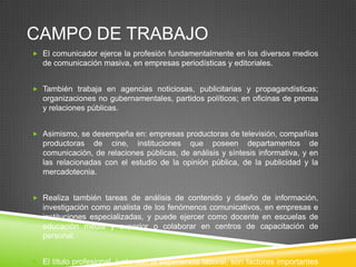 CAMPO DE TRABAJO
 El comunicador ejerce la profesión fundamentalmente en los diversos medios

de comunicación masiva, en empresas periodísticas y editoriales.
 También trabaja en agencias noticiosas, publicitarias y propagandísticas;

organizaciones no gubernamentales, partidos políticos; en oficinas de prensa
y relaciones públicas.
 Asimismo, se desempeña en: empresas productoras de televisión, compañías

productoras de cine, instituciones que poseen departamentos de
comunicación, de relaciones públicas, de análisis y síntesis informativa, y en
las relacionadas con el estudio de la opinión pública, de la publicidad y la
mercadotecnia.
 Realiza también tareas de análisis de contenido y diseño de información,

investigación como analista de los fenómenos comunicativos, en empresas e
instituciones especializadas, y puede ejercer como docente en escuelas de
educación media y superior o colaborar en centros de capacitación de
personal.
 El título profesional, junto con la experiencia laboral, son factores importantes

 