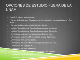 OPCIONES DE ESTUDIO FUERA DE LA
UNAM:
 En el D.F. y Zona Metropolitana:
 * Centro de Estudios en Ciencias de la Comunicación, planteles Narvarte y San

Ángel.
 * Escuela de Periodismo Carlos Septién García.
 * Instituto Tecnológico de Estudios Superiores de Monterrey.
 * Instituto Tecnológico de Estudios Superiores de Occidente.
 * Universidad Anáhuac, Lomas Anáhuac, Edo. de Méx.
 * Universidad Autónoma Metropolitana, unidad Xochimilco.
 * Universidad de la Comunicación.

 * Universidad del Nuevo Mundo Huixquilucan, Edo. de Méx.
 * Universidad del Tepeyac, A.C.
 * Universidad del Valle de México.
 * Universidad Franco Mexicana, Naucalpan, Edo. de Méx.
 * Universidad Iberoamericana.
 * Universidad Intercontinental.

 