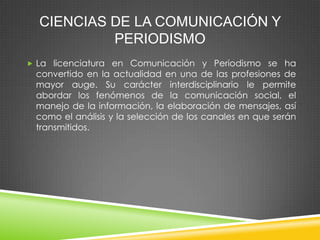 CIENCIAS DE LA COMUNICACIÓN Y
PERIODISMO
 La licenciatura en Comunicación y Periodismo se ha

convertido en la actualidad en una de las profesiones de
mayor auge. Su carácter interdisciplinario le permite
abordar los fenómenos de la comunicación social, el
manejo de la información, la elaboración de mensajes, así
como el análisis y la selección de los canales en que serán
transmitidos.

 