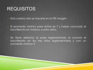 REQUISITOS
• Esta carrera sólo se imparte en la FES Aragón
• El promedio mínimo para entrar es 7 y haber concluido el

bachillerato en máximo cuatro años.

• Se tiene derecho al pase reglamentado al concluir el

bachillerato en los tres años reglamentarios y con un
promedio mínimo 9.

 