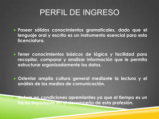 PERFIL DE INGRESO
 Poseer sólidos conocimientos gramaticales, dado que el

lenguaje oral y escrito es un instrumento esencial para esta
licenciatura.

 Tener conocimientos básicos de lógica y facilidad para

recopilar, comparar y analizar información que le permita
estructurar organizadamente los datos.

 Ostentar amplia cultura general mediante la lectura y el

análisis de los medios de comunicación.

 Actuar en condiciones apremiantes ya que el tiempo es un

factor importante en el desempeño de esta profesión.

 