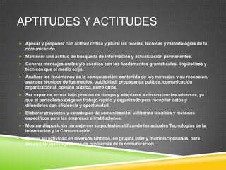 APTITUDES Y ACTITUDES
 Aplicar y proponer con actitud crítica y plural las teorías, técnicas y metodologías de la

comunicación.
 Mantener una actitud de búsqueda de información y actualización permanentes.
 Generar mensajes orales y/o escritos con los fundamentos gramaticales, lingüísticos y

técnicos que el medio exija.
 Analizar los fenómenos de la comunicación: contenido de los mensajes y su recepción,

avances técnicos de los medios, publicidad, propaganda política, comunicación
organizacional, opinión pública, entre otros.
 Ser capaz de actuar bajo presión de tiempo y adaptarse a circunstancias adversas, ya

que el periodismo exige un trabajo rápido y organizado para recopilar datos y
difundirlos con eficiencia y oportunidad.
 Elaborar proyectos y estrategias de comunicación, utilizando técnicas y métodos

específicos para las empresas e instituciones.
 Mostrar disposición para ejercer su profesión utilizando las actuales Tecnologías de la

Información y la Comunicación.
 Ejercer su actividad en diversos ámbitos, en grupos inter y multidisciplinarios, para

desarrollar investigaciones de problemas de la comunicación.

 