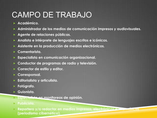 CAMPO DE TRABAJO
 Académico.
 Administrador de los medios de comunicación impresos y audiovisuales.
 Agente de relaciones públicas.
 Analista e intérprete de lenguajes escritos e icónicos.
 Asistente en la producción de medios electrónicos.
 Comentarista.
 Especialista en comunicación organizacional.
 Conductor de programas de radio y televisión.
 Corrector de estilo y editor.

 Corresponsal.
 Editorialista y articulista.
 Fotógrafo.
 Guionista.
 Especialista en monitoreos de opinión.
 Publicista.
 Reportero y/o redactor en medios impresos, electrónicos e informáticos

(periodismo cibernético).

 