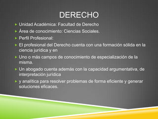 DERECHO
 Unidad Académica: Facultad de Derecho
 Área de conocimiento: Ciencias Sociales.
 Perfil Profesional:
 El profesional del Derecho cuenta con una formación sólida en la

ciencia jurídica y en
 Uno o más campos de conocimiento de especialización de la

misma.
 Un abogado cuenta además con la capacidad argumentativa, de

interpretación jurídica
 y analítica para resolver problemas de forma eficiente y generar

soluciones eficaces.

 