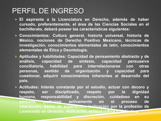 PERFIL DE INGRESO
 El aspirante a la Licenciatura en Derecho, además de haber

cursado, preferentemente, el área de las Ciencias Sociales en el
bachillerato, deberá poseer las características siguientes:
 Conocimientos: Cultura general, historia universal, historia de

México, nociones de Derecho Positivo Mexicano, técnicas de
investigación, conocimientos elementales de latín, conocimientos
elementales de Ética y Deontología.
 Aptitudes y habilidades: Capacidad de pensamiento abstracto y de

análisis,
capacidad
de
síntesis,
capacidad
persuasiva
conciliatoria, habilidad para interrelacionarse con otras
personas,
sentido
de
organización
y capacidad
para
cuestionar, adquirir conocimientos inherentes al desarrollo del
país.
 Actitudes: Interés constante por el estudio, actuar con decoro y

respeto,
ser
disciplinado,
respeto
por
la
dignidad
humana, responsabilidad y discreción, cuidadoso en su
persona,
participar
activamente
en
el
proceso
de
interacción, deseo de superación, inclinación por la profesión de
Licenciado en Derecho, dedicación, actitud crítica y dialéctica.

 