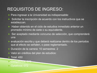 REQUISITOS DE INGRESO:
 Para ingresar a la Universidad es indispensable:
 Solicitar la inscripción de acuerdo con los instructivos que se

establezcan.
 Haber obtenido en el ciclo de estudios inmediato anterior un

promedio mínimo de siete o su equivalente.
 Ser aceptado mediante concurso de selección, que comprenderá

una
 evaluación escrita y que deberá realizarse dentro de los periodos

que al efecto se señalen, o pase reglamentado.
 Duración de la carrera: 10 semestres 2
 Valor en créditos del plan de estudios:

 Total: 450
 Obligatorios: 378
 Optativos: 072

 