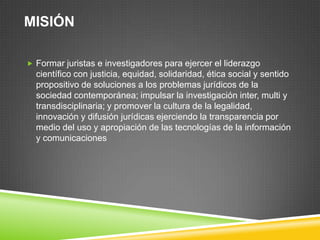 MISIÓN
 Formar juristas e investigadores para ejercer el liderazgo

científico con justicia, equidad, solidaridad, ética social y sentido
propositivo de soluciones a los problemas jurídicos de la
sociedad contemporánea; impulsar la investigación inter, multi y
transdisciplinaria; y promover la cultura de la legalidad,
innovación y difusión jurídicas ejerciendo la transparencia por
medio del uso y apropiación de las tecnologías de la información
y comunicaciones

 