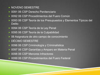  NOVENO SEMESTRE
 0091 06 CSP Derecho Penitenciario
 0092 06 CSP Procedimientos del Fuero Común
 0093 06 CSP Teoría de los Presupuestos y Elementos Típicos del

Delito
 0094 06 CSP Teoría de la Ley Penal
 0095 06 CSP Teoría de la Culpabilidad
 06 Asignatura de otro campo de conocimiento
 DÉCIMO SEMESTRE
 0096 06 CSP Criminología y Criminalística
 0097 06 CSP Garantías y Amparo en Materia Penal
 0098 06 CSP Menores Infractores
 0099 06 CSP Procedimientos del Fuero Federal

 