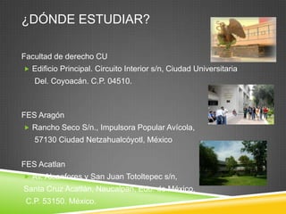 ¿DÓNDE ESTUDIAR?
Facultad de derecho CU
 Edificio Principal. Circuito Interior s/n, Ciudad Universitaria

Del. Coyoacán. C.P. 04510.

FES Aragón
 Rancho Seco S/n., Impulsora Popular Avícola,

57130 Ciudad Netzahualcóyotl, México
FES Acatlan
 Av. Alcanfores y San Juan Totoltepec s/n,

Santa Cruz Acatlán, Naucalpan, Edo. de México,
C.P. 53150. México.

 