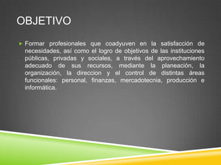 OBJETIVO
 Formar profesionales que coadyuven en la satisfacción de

necesidades, así como el logro de objetivos de las instituciones
públicas, privadas y sociales, a través del aprovechamiento
adecuado de sus recursos, mediante la planeación, la
organización, la direccion y el control de distintas áreas
funcionales: personal, finanzas, mercadotecnia, producción e
informática.

 