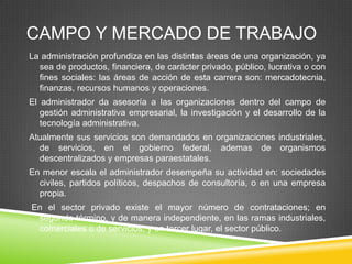 CAMPO Y MERCADO DE TRABAJO
La administración profundiza en las distintas áreas de una organización, ya
sea de productos, financiera, de carácter privado, público, lucrativa o con
fines sociales: las áreas de acción de esta carrera son: mercadotecnia,
finanzas, recursos humanos y operaciones.
El administrador da asesoría a las organizaciones dentro del campo de
gestión administrativa empresarial, la investigación y el desarrollo de la
tecnología administrativa.
Atualmente sus servicios son demandados en organizaciones industriales,
de servicios, en el gobierno federal, ademas de organismos
descentralizados y empresas paraestatales.
En menor escala el administrador desempeña su actividad en: sociedades
civiles, partidos políticos, despachos de consultoría, o en una empresa
propia.
En el sector privado existe el mayor número de contrataciones; en
segundo término, y de manera independiente, en las ramas industriales,
comerciales o de servicios, y en tercer lugar, el sector público.

 