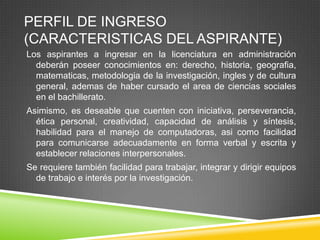 PERFIL DE INGRESO
(CARACTERISTICAS DEL ASPIRANTE)
Los aspirantes a ingresar en la licenciatura en administración
deberán poseer conocimientos en: derecho, historia, geografia,
matematicas, metodologia de la investigación, ingles y de cultura
general, ademas de haber cursado el area de ciencias sociales
en el bachillerato.
Asimismo, es deseable que cuenten con iniciativa, perseverancia,
ética personal, creatividad, capacidad de análisis y síntesis,
habilidad para el manejo de computadoras, asi como facilidad
para comunicarse adecuadamente en forma verbal y escrita y
establecer relaciones interpersonales.
Se requiere también facilidad para trabajar, integrar y dirigir equipos
de trabajo e interés por la investigación.

 