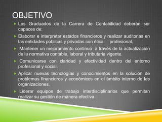 OBJETIVO
 Los Graduados de la Carrera de Contabilidad deberán ser

capaces de:
 Elaborar e interpretar estados financieros y realizar auditorias en

las entidades públicas y privadas con ética

profesional.

 Mantener un mejoramiento continuo a través de la actualización

de la normativa contable, laboral y tributaria vigente.
 Comunicarse con claridad y efectividad dentro del entorno

profesional y social.
 Aplicar nuevas tecnologías y conocimientos en la solución de

problemas financieros y económicos en el ámbito interno de las
organizaciones.
 Liderar equipos de trabajo interdisciplinarios que permitan

realizar su gestión de manera efectiva.

 