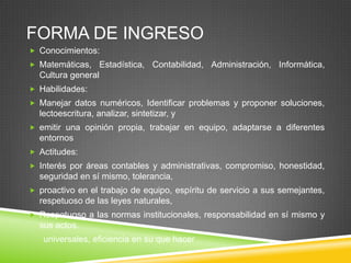 FORMA DE INGRESO
 Conocimientos:
 Matemáticas,

Estadística, Contabilidad, Administración, Informática,

Cultura general
 Habilidades:
 Manejar datos numéricos, Identificar problemas y proponer soluciones,

lectoescritura, analizar, sintetizar, y
 emitir una opinión propia, trabajar en equipo, adaptarse a diferentes

entornos
 Actitudes:
 Interés por áreas contables y administrativas, compromiso, honestidad,

seguridad en sí mismo, tolerancia,
 proactivo en el trabajo de equipo, espíritu de servicio a sus semejantes,

respetuoso de las leyes naturales,
 Respetuoso a las normas institucionales, responsabilidad en sí mismo y

sus actos.
universales, eficiencia en su que hacer

 
