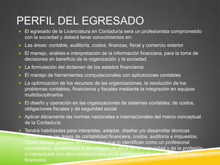 PERFIL DEL EGRESADO
 El egresado de la Licenciatura en Contaduría será un profesionista comprometido

con la sociedad y deberá tener conocimientos en:
 Las áreas: contable, auditoría, costos, finanzas, fiscal y comercio exterior
 El manejo, análisis e interpretación de la información financiera, para la toma de

decisiones en beneficio de la organización y la sociedad.
 La formulación del dictamen de los estados financieros
 El manejo de herramientas computacionales con aplicaciones contables
 La optimización de los recursos de las organizaciones, la resolución de los

problemas contables, financieros y fiscales mediante la integración en equipos
multidisciplinarios
 El diseño y operación en las organizaciones de sistemas contables, de costos,

obligaciones fiscales y de seguridad social
 Aplicar éticamente las normas nacionales e internacionales del marco conceptual

de la Contaduría
 Tendrá habilidades para interpretar, adaptar, diseñar y/o desarrollar técnicas

contables en las áreas de contabilidad financiera, costos, auditoría e impuestos.
Como actitud, poseerá las cualidades que lo identifican como un profesional
universitario, ajustándose a los códigos de ética de la comunidad y de la profesión
e interactuará con otros profesionales en la elaboración de información contable y
financiera.

 