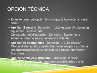 OPCIÓN TÉCNICA
 En es te caso una opción técnica que te favorecería tomar

sería :
 Auxiliar Bancario Duración : 1 ciclo escolar Ayuda en las

siguientes licenciaturas:
Contaduría, Administración, Derecho , Economía o
Actuaría. Pero no se encuentra en El Plantel.
 Auxiliar en contabilidad

Duración : 1 Ciclo escolar
Ofrece al alumno la capacitación necesaria para auxiliar a
las organizaciones en su función de generar información
financiera.

 Agente de Viajes y Hotelería

Duración: 2 ciclos
Escolares Capacitación para realizar actividades a nivel
operativo en un campo empresarial dinámico.

 